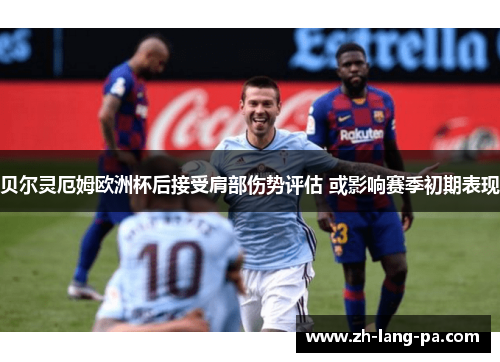 贝尔灵厄姆欧洲杯后接受肩部伤势评估 或影响赛季初期表现 贝尔灵厄姆欧洲杯后接受肩部伤势评估 或影响赛季初期表现