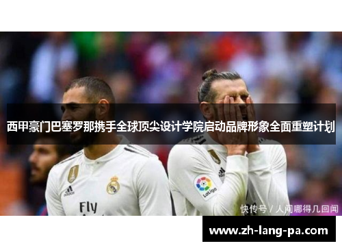 西甲豪门巴塞罗那携手全球顶尖设计学院启动品牌形象全面重塑计划 西甲豪门巴塞罗那携手全球顶尖设计学院启动品牌形象全面重塑计划