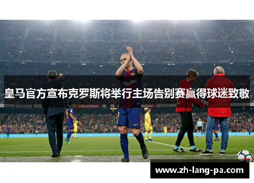 皇马官方宣布克罗斯将举行主场告别赛赢得球迷致敬