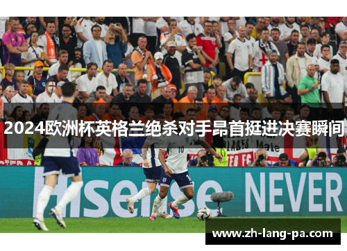 2024欧洲杯英格兰绝杀对手昂首挺进决赛瞬间